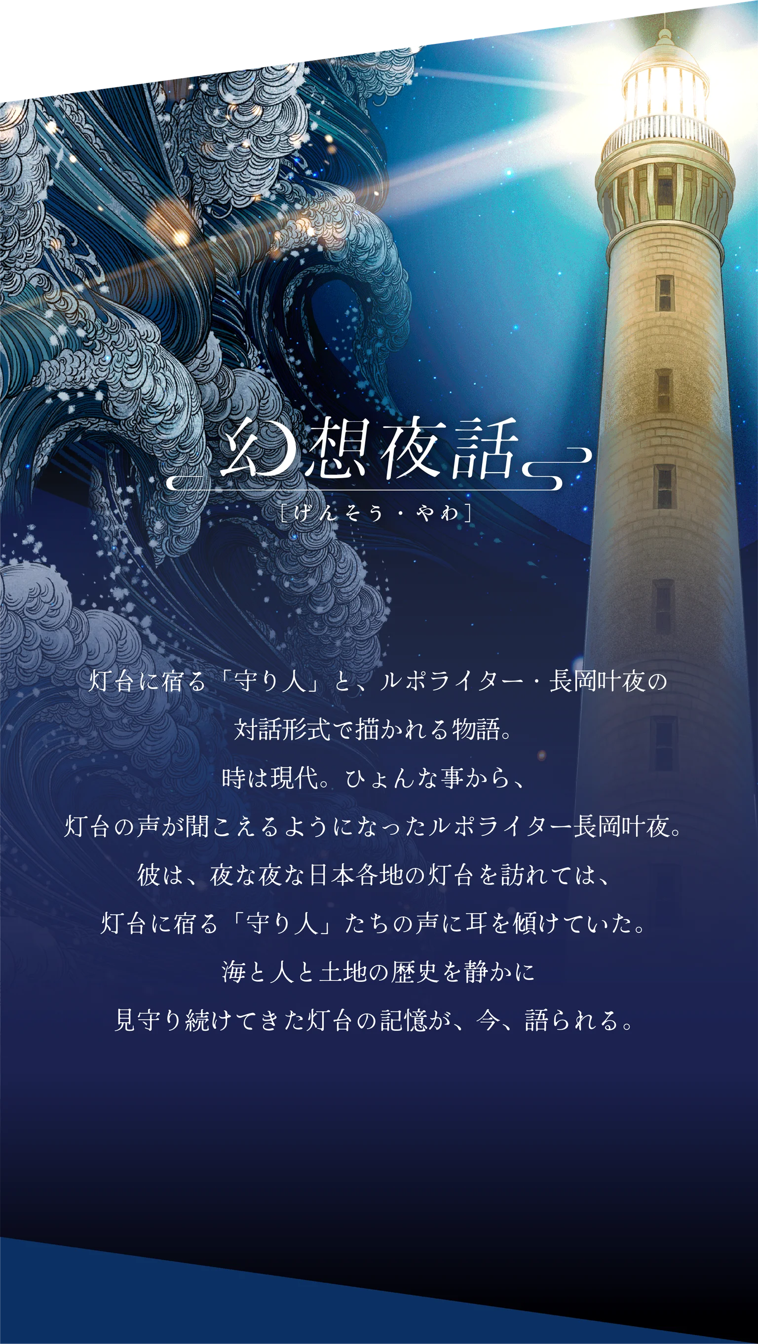 幻想夜話：灯台に宿る「守り人」と、ルポライター・長岡叶夜の対話形式で描かれる物語。時は現代。ひょんな事から、灯台の声が聞こえるようになったルポライター長岡叶夜。彼は、夜な夜な日本各地の灯台を訪れては、灯台に宿る「守り人」たちの声に耳を傾けていた。海と人と土地の歴史を静かに見守り続けてきた灯台の記憶が、今、語られる。
